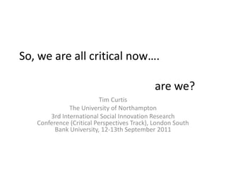 So, we are all critical now….						are we? Tim Curtis The University of Northampton 3rd International Social Innovation Research Conference (Critical Perspectives Track), London South Bank University, 12-13th September 2011 