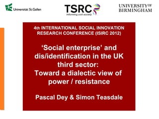 4th INTERNATIONAL SOCIAL INNOVATION
  RESEARCH CONFERENCE (ISIRC 2012)


  ‘Social enterprise’ and
dis/identification in the UK
       third sector:
Toward a dialectic view of
     power / resistance

Pascal Dey & Simon Teasdale
 