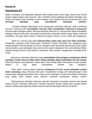 Ramalan 20
Kepentingan ICT
Dalam mendepani arus globalisasi, Malaysia telah berjaya berdiri sama tinggi, duduk sama rendah
dengan negara-negara maju yang lain. Hal ini demikian kerana pelbagai kemudahan teknologi yang
dicipta marcapada ibarat cendawan tumbuh selepas hujan apabila manusia berlumba-lumba untuk
mencipta teknologi yang memudahkan kehidupan seharian.
Terdapat pelbagai kepentingan prima penggunaan teknologi maklumat dalam kehidupan
manusia. Antaranya ialah memudahkan manusia untuk mendapatkan maklumat di hujung jari
terutama dalam kalangan pelajar. Menerusi teknologi maklumat ini, manusia akan dapat mempelajari
pelbagai maklumat keduniaan yang dapat membuka dan meluaskan minda mereka. Selain maklumat
pendidikan, kita juga dapat mencari maklumat mengenai hiburan, isu-isu politik dan sebagainya.
Selain itu, manusia juga dapat berkomunikasi antara satu sama lain tanpa sempadan.
Pengenalan mengenai laman sosial seperi "Facebook","Twitter","Friendster" dan sebagainya telah
menghubungkan manusia dengan dunia luar. Sebagai contoh seseorang yang berada di luar negara
sama ada atas urusan perniagaan atau menuntut ilmu dapat melepaskan rindu serta bertanya khabar
kepada keluarga tercinta yang berada di perantaan hanya dengan menggunakan teknologi laman
sosial.
Seterusnya, teknologi maklumat ini juga memudahkan ahli pernigaan menjalankan aktiviti
pernigaan mereka hanya di dalam talian sahaja sekaligus dapat menjimatkan kos dan tenaga.
Aktiviti perniagaan yang dijalankan melalui talian bukan sahaja dapat memudahkan urusan pekerja,
bahkan ia juga dapat memudahkan pembeli atau pengguna.
Akhir sekali, manusia dapat melakukan pembayaran bil dan urusan perbankan melalui
laman sesawang sahaja. Manusia tidak perlu menghabiskan tenaga dan bersusah-payah untuk
menguruskan pelbagai pembayaran dan urusan-urusan kewangan. Ia juga memudahkan seseorang
yang terlalu sibuk dengan kerja seharian membuat pembayaran dengan mudah.
Kesimpulannya, teknologi maklumat yang ada marcapada memainkan peranan vital kepada
setiap manusia. Teknologi maklumat ini haruslah digunakan dengan sebaik yang mungkin kerana
banyak manfaat yang dapat kita peroleh menerusi peranan teknologi maklumat itu sendiri.
 