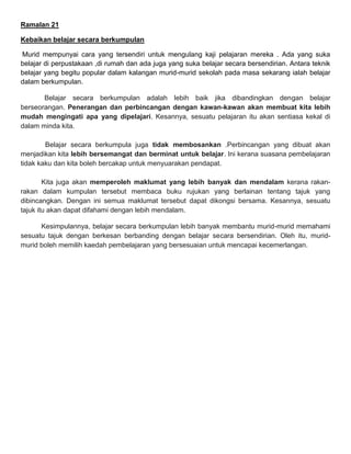 Ramalan 21
Kebaikan belajar secara berkumpulan
Murid mempunyai cara yang tersendiri untuk mengulang kaji pelajaran mereka . Ada yang suka
belajar di perpustakaan ,di rumah dan ada juga yang suka belajar secara bersendirian. Antara teknik
belajar yang begitu popular dalam kalangan murid-murid sekolah pada masa sekarang ialah belajar
dalam berkumpulan.
Belajar secara berkumpulan adalah lebih baik jika dibandingkan dengan belajar
berseorangan. Penerangan dan perbincangan dengan kawan-kawan akan membuat kita lebih
mudah mengingati apa yang dipelajari. Kesannya, sesuatu pelajaran itu akan sentiasa kekal di
dalam minda kita.
Belajar secara berkumpula juga tidak membosankan .Perbincangan yang dibuat akan
menjadikan kita lebih bersemangat dan berminat untuk belajar. Ini kerana suasana pembelajaran
tidak kaku dan kita boleh bercakap untuk menyuarakan pendapat.
Kita juga akan memperoleh maklumat yang lebih banyak dan mendalam kerana rakan-
rakan dalam kumpulan tersebut membaca buku rujukan yang berlainan tentang tajuk yang
dibincangkan. Dengan ini semua maklumat tersebut dapat dikongsi bersama. Kesannya, sesuatu
tajuk itu akan dapat difahami dengan lebih mendalam.
Kesimpulannya, belajar secara berkumpulan lebih banyak membantu murid-murid memahami
sesuatu tajuk dengan berkesan berbanding dengan belajar secara bersendirian. Oleh itu, murid-
murid boleh memilih kaedah pembelajaran yang bersesuaian untuk mencapai kecemerlangan.
 