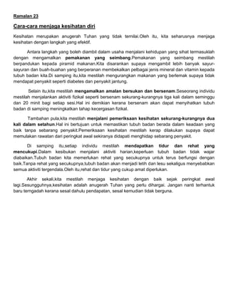 Ramalan 23
Cara-cara menjaga kesihatan diri
Kesihatan merupakan anugerah Tuhan yang tidak ternilai.Oleh itu, kita seharusnya menjaga
kesihatan dengan langkah yang efektif.
Antara langkah yang boleh diambil dalam usaha menjalani kehidupan yang sihat termasuklah
dengan mengamalkan pemakanan yang seimbang.Pemakanan yang seimbang mestilah
berpandukan kepada piramid makanan.Kita disarankan supaya mengambil lebih banyak sayur-
sayuran dan buah-buahan yang berperanan membekalkan pelbagai jenis mineral dan vitamin kepada
tubuh badan kita.Di samping itu,kita mestilah mengurangkan makanan yang berlemak supaya tidak
mendapat penyakit seperti diabetes dan penyakit jantung.
Selain itu,kita mestilah mengamalkan amalan bersukan dan bersenam.Seseorang individu
mestilah menjalankan aktiviti fizikal seperti bersenam sekurang-kurangnya tiga kali dalam seminggu
dan 20 minit bagi setiap sesi.Hal ini demikian kerana bersenam akan dapat menyihatkan tubuh
badan di samping meningkatkan tahap kecergasan fizikal.
Tambahan pula,kita mestilah menjalani pemeriksaan kesihatan sekurang-kurangnya dua
kali dalam setahun.Hal ini bertujuan untuk memastikan tubuh badan berada dalam keadaan yang
baik tanpa sebarang penyakit.Pemeriksaan kesihatan mestilah kerap dilakukan supaya dapat
memulakan rawatan dari peringkat awal sekiranya didapati menghidap sebarang penyakit.
Di samping itu,setiap individu mestilah mendapatkan tidur dan rehat yang
mencukupi.Dalam kesibukan menjalani aktiviti harian,keperluan tubuh badan tidak wajar
diabaikan.Tubuh badan kita memerlukan rehat yang secukupnya untuk terus berfungsi dengan
baik.Tanpa rehat yang secukupnya,tubuh badan akan menjadi letih dan lesu sekaligus menyebabkan
semua aktiviti tergendala.Oleh itu,rehat dan tidur yang cukup amat diperlukan.
Akhir sekali,kita mestilah menjaga kesihatan dengan baik sejak peringkat awal
lagi.Sesungguhnya,kesihatan adalah anugerah Tuhan yang perlu dihargai. Jangan nanti terhantuk
baru terngadah kerana sesal dahulu pendapatan, sesal kemudian tidak berguna.
 