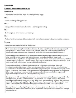 Ramalan 24
Cara-cara menjaga keselamatan diri
Pendahuluan
– Nyawa amat berharga-tidak dapat ditukar dengan wang ringgit
Idea 1
-Mematuhi undang-undang jalan raya
Idea 2
-Menggunakan kemudahan yang disediakan – jejantas/garisan belang
Idea 3
-Bertimbang rasa –sabar memandu di jalan raya
Idea 4
-Pastikan kenderaan sentiasa dalam keadaan baik- memeriksa kenderaan sebelum memulakan perjalanan
Penutup
-Ingatlah orang tersayang-berhati-hati di jalan raya.
 