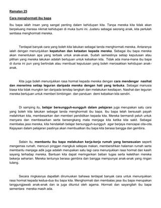 Ramalan 25
Cara menghormati ibu bapa
Ibu bapa ialah insan yang sangat penting dalam kehidupan kita. Tanpa mereka kita tidak akan
berpeluang merasa nikmat kehidupan di muka bumi ini. Justeru sebagai seorang anak, kita perlulah
sentiasa menghormati mereka.
Terdapat banyak cara yang boleh kita lakukan sebagai tanda menghormati mereka. Antaranya
ialah dengan menunjukkan kepatuhan dan ketaatan kepada mereka. Sebagai ibu bapa mereka
akan menentukan apa yang terbaik untuk anak-anak. Sudah semestinya setiap keputusan atau
pilihan yang mereka lakukan adalah bertujuan untuk kebaikan kita. Tidak ada mana-mana ibu bapa
di dunia ini pun yang bertindak atau membuat keputusan yang boleh merosakkan kehidupan anak-
anak.
Kita juga boleh menunjukkan rasa hormat kepada mereka dengan cara mendengar nasihat
dan menerima setiap teguran daripada mereka dengan hati yang terbuka. Sebagai manusia
biasa kita tidak mungkin lari daripada tersilap langkah dan melakukan kesilapan. Nasihat dan teguran
mereka bertujuan untuk memberi bimbingan dan panduan demi kebaikan kita sendiri.
Di samping itu, belajar bersungguh-sungguh dalam pelajaran juga merupakan satu cara
yang boleh kita lakukan sebagai tanda menghormati ibu bapa. Ibu bapa telah bersusah payah
melahirkan kita, membesarkan dan memberi pendidikan kepada kita. Mereka bermandi peluh untuk
menyara dan membesarkan serta bersengkang mata menjaga kita ketika kita sakit. Sebagai
membalas jasa mereka, kita hendaklah belajar bersungguh-sungguh agar berjaya mencapai cita-cita.
Kejayaan dalam pelajaran pastinya akan membuatkan ibu bapa kita berasa bangga dan gembira.
Selain itu, membantu ibu bapa melakukan kerja-kerja rumah yang bersesuaian seperti
mengemas rumah, mencuci pinggan mangkuk selepas makan, membersihkan halaman rumah serta
membantu menjaga adik juga adalah merupakan satu lagi cara menunjukkan rasa hormat dan kasih
sayang terhadap mereka. Bantuan kita dapat meringankan beban tugas serta keletihan mereka
bekerja seharian. Mereka tentunya berasa gembira dan bangga mempunyai anak-anak yang ringan
tulang.
Secara ringkasnya dapatlah dirumuskan bahawa terdapat banyak cara untuk menunjukkan
rasa hormat kepada kedua-dua ibu bapa kita. Menghormati dan membalas jasa ibu bapa merupakan
tanggungjawab anak-anak dan ia juga dituntut oleh agama. Hormati dan sayangilah ibu bapa
sementara mereka masih ada.
 