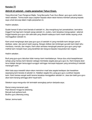 Ramalan 11
Aktiviti di sekolah - majlis perpisahan Tahun Enam.
Yang dihormati Tuan Pengerusi Majlis, Yang Berusaha Tuan Guru Besar, guru-guru serta rakan-
rakan sekalian. Terima kasih saya ucapkan kepada rakan-rakan kerana memberi peluang kepada
saya untuk berucap dalam majlis perpisahan ini.
Hadirin sekalian,
Sudah hampir 6 tahun kami berada di sekolah ini. Jika menghitung hari persekolahan, bermakna
tinggal 6 hari lagi kami menjadi warga sekolah ini. Justeru, kami terpaksa mengucapkan selamat
tinggal kepada guru-guru dan adik-adik yang dikasihi walaupun kami masih terlalu sayang untuk
meninggalkan sekolah ini.
Kami amat menghargai akan jasa guru-guru di sekolah ini yang mendidik kami dengan penuh
dedikasi, sabar, dan penuh kasih sayang. Dengan didikan dan bimbingan gurulah kami telah tahu
membaca, menulis, dan megira. Kami akan sentiasa mengingati pesanan guru-guru yang ingin
melihat kami menjadi insan yang berakhlak dan berguna kepada masyarakat dan negara.
Hadirin sekalian .
Budi yang guru-guru taburkan tidak mampu kami membalasnya. Hanya doa untuk kesejahteraan
sahaja yang mampu kami lakukan sebagai membalas segala jasa guru-guru itu. Kami berjanji akan
terus belajar dengan bersungguh-sungguh sehingga mencapai kejayaan yang cemerlang di sekolah
menengah nanti.
Akhir kata saya mewakili rakan-rakan memohon maaf atas segala kesilapan dan kesalahan
sepanjang kami berada di sekolah ini. Halalkan segala ilmu yang guru-guru curahkan kepada
kami. Kami berasa sangat sedih kerana terpaksa meniggalkan sekolah ini. Jasa dan bakti guru-guru
akan kami kenang sehingga akhir hayat kami.
Sebelum saya mengundur diri terimalah serangkap pantun daripada saya;
Ramai orang menanam padi,
Padi ditanam hingga ke seberang,
Banyak budi perkara budi,
Budimu guru dikenang orang.
Sekian, terima kasih.
 