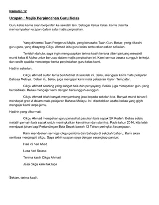 Ramalan 12
Ucapan : Majlis Perpindahan Guru Kelas
Guru kelas kamu akan berpindah ke sekolah lain. Sebagai Ketua Kelas, kamu diminta
menyampaikan ucapan dalam satu majlis perpisahan.
Yang dihormat Tuan Pengerusi Majlis, yang berusaha Tuan Guru Besar, yang dikasihi
guru-guru, yang disayangi Cikgu Ahmad iaitu guru kelas serta rakan-rakan sekalian.
Terlebih dahulu, saya ingin mengucapkan terima kasih kerana diberi peluang mewakili
murid kelas 6 Alpha untuk berucap dalam majlis perpisahan ini. Kami semua berasa sungguh terkejut
dan sedih apabila mendengar berita perpindahan guru kelas kami.
Hadirin sekelian,
Cikgu Ahmad sudah lama berkhidmat di sekolah ini. Beliau mengajar kami mata pelajaran
Bahasa Melayu. Selain itu, beliau juga mengajar kami mata pelajaran Kajian Tempatan.
Cikgu Ahmad seorang yang sangat baik dan penyayang. Beliau juga merupakan guru yang
berdedikasi. Beliau mengajar kami dengan bersungguh-sungguh.
Cikgu Ahmad telah banyak menyumbang jasa kepada sekolah kita. Banyak murid tahun 6
mendapat gred A dalam mata pelajaran Bahasa Melayu. Ini disebabkan usaha beliau yang gigih
mengajar kami tanpa jemu.
Hadirin yang dihormati,
Cikgu Ahmad merupakan guru penasihat pasukan bola sepak SK Kerteh. Beliau selalu
melatih pemain bola sepak untuk meningkatkan kemahiran dan stamina. Pada tahun 2014, kita telah
mendapat johan bagi Pertandingan Bola Sepak bawah 12 Tahun peringkat kebangsaan.
Kami mendoakan semoga cikgu gembira dan bahagia di sekolah baharu. Kami akan
sentiasa mengingati cikgu. Saya akhiri ucapan saya dengan serangkap pantun:
Hari ini hari Ahad
Lusa hari Selasa
Terima kasih Cikgu Ahmad
Jasa cikgu kami tak lupa
Sekian, terima kasih.
 