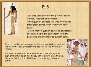 ISIS
                      -Isis was considered to the patron saint of
                      women, mothers and children.
                      -The Egyptian goddess Isis was worshipped
                      throughout Egypt, even from very early
                      dates.
                      -Unlike many Egyptian gods and goddesses,
                      she remained in the same form from the
                      beginning of her history to current dates.


From a number of passages in the texts of various periods
we learn that Isis possessed great skill in the working of
magic.

Isis was represented as a woman with the hieroglyphic
sign of the throne on her head, either sitting on a throne,
alone or holding the child Horus, or kneeling before a
coffin.
 