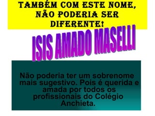 TAMBÉM COM ESTE NOME, NÃO PODERIA SER DIFERENTE! Não poderia ter um sobrenome mais sugestivo. Pois é querida e amada por todos os profissionais do Colégio  Anchieta.  ISIS AMADO MASELLI 