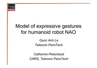 Model of expressive gestures
 for humanoid robot NAO
           Quoc Anh Le
        Telecom ParisTech

       Catherine Pelachaud
     CNRS, Telecom ParisTech
 