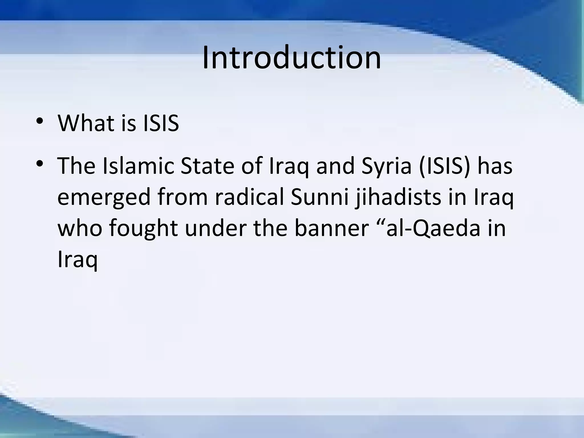 WHAT IS ISIS?
 The Islamic State of Iraq and Syria (ISIS) has
emerged from radical Sunni jihadists in Iraq
who fought under the banner “al-Qaeda
in Iraq
 They believes that the world's Muslims
should live under one Islamic state ruled by
sharia law.
 