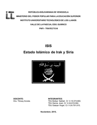 REPÚBLICA BOLIVARIANA DE VENEZUELA
MINISTERIO DEL PODER POPULAR PARA LA EDUCACIÓN SUPERIOR
INSTITUTO UNIVERSITARIO TECNOLÓGICO DE LOS LLANOS
VALLE DE LA PASCUA, EDO. GUÁRICO
PNFI - TRAYECTO III
ISIS
Estado Islámico de Irak y Siria
DOCENTE: INTEGRANTES:
Dra. Tibisay Acosta. TSU Bolívar Nathalí. CI: V-19.374.660.
TSU García José. CI: V-24.619.084.
TSU Salazar Ángel. CI: V-24.791.615.
Noviembre; 2015.
 