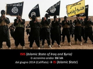 ISIS (Islamic State of Iraq and Syria)
→ acronimo arabo: Dā ishʿ
dal giugno 2014 (Califfato) → IS (Islamic State)
 