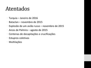 Atentados
• Turquia – Janeiro de 2016
• Bataclan – novembro de 2015
• Explosão de um avião russo – novembro de 2015
• Arcos de Palmira – agosto de 2015
• Centenas de decapitações e crucificações
• Estupros coletivos
• Multilações
 