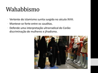 Wahabbismo
• Vertente do islamismo sunita surgida no século XVIII.
• Manteve-se forte entre os sauditas.
• Defende uma interpretação ultrarradical do Corão:
discriminação de mulheres e jihadismo.
 