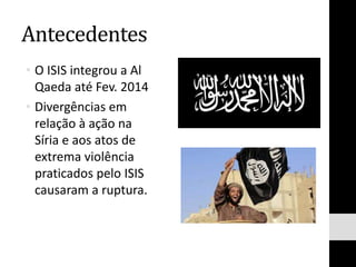 Antecedentes
• O ISIS integrou a Al
Qaeda até Fev. 2014
• Divergências em
relação à ação na
Síria e aos atos de
extrema violência
praticados pelo ISIS
causaram a ruptura.
 