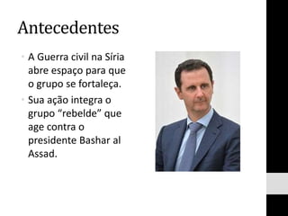 Antecedentes
• A Guerra civil na Síria
abre espaço para que
o grupo se fortaleça.
• Sua ação integra o
grupo “rebelde” que
age contra o
presidente Bashar al
Assad.
 