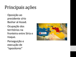 Principais ações
• Oposição ao
presidente sírio
Bashar al Assad.
• Ocupação dos
territórios na
fronteira entre Síria e
Iraque.
• Perseguição e
execução de
“opositores”
 