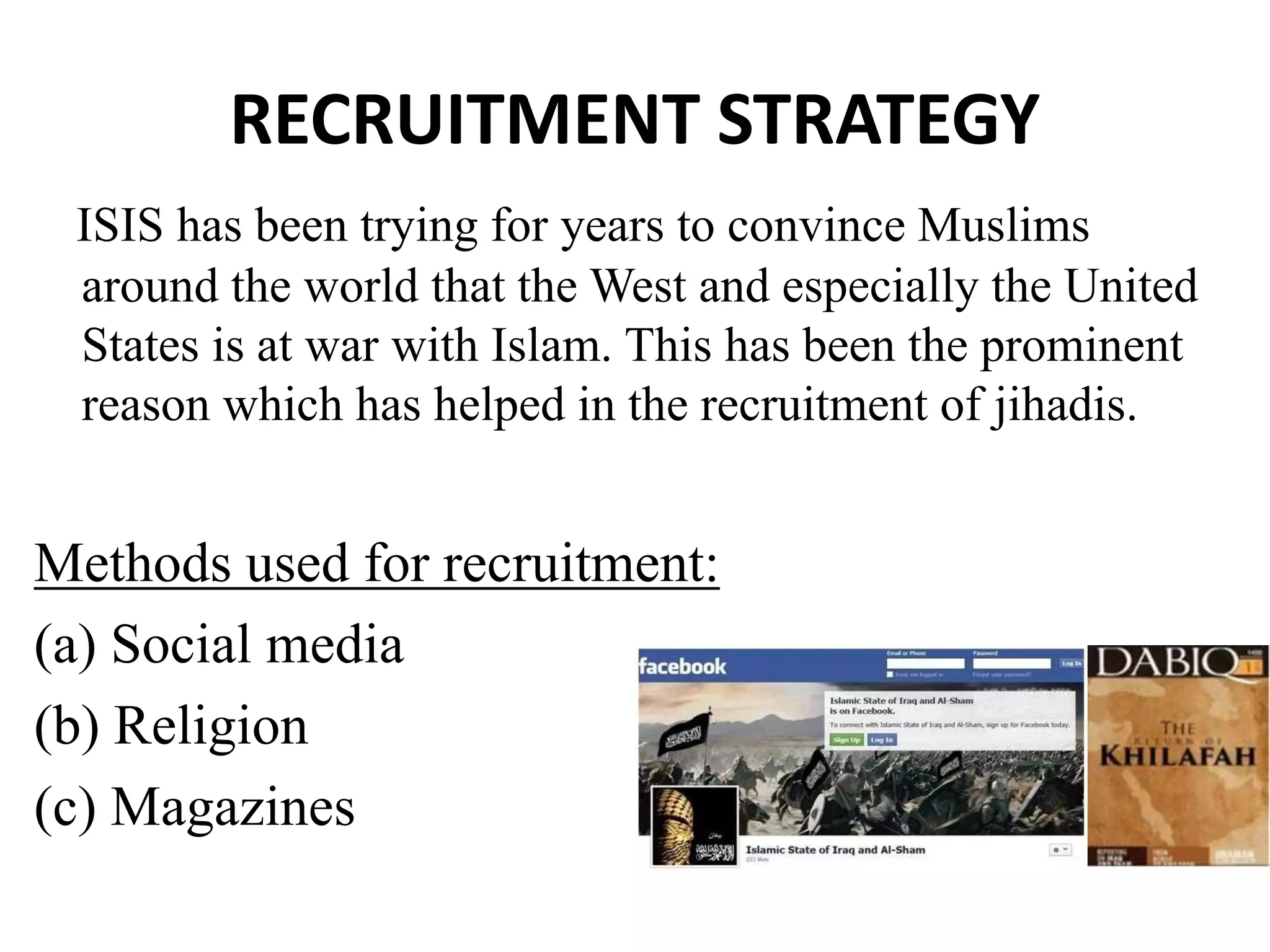 RECRUITMENT STRATEGY
ISIS has been trying for years to convince Muslims
around the world that the West and especially the United
States is at war with Islam. This has been the prominent
reason which has helped in the recruitment of jihadis.
Methods used for recruitment:
(a) Social media
(b) Religion
(c) Magazines
 