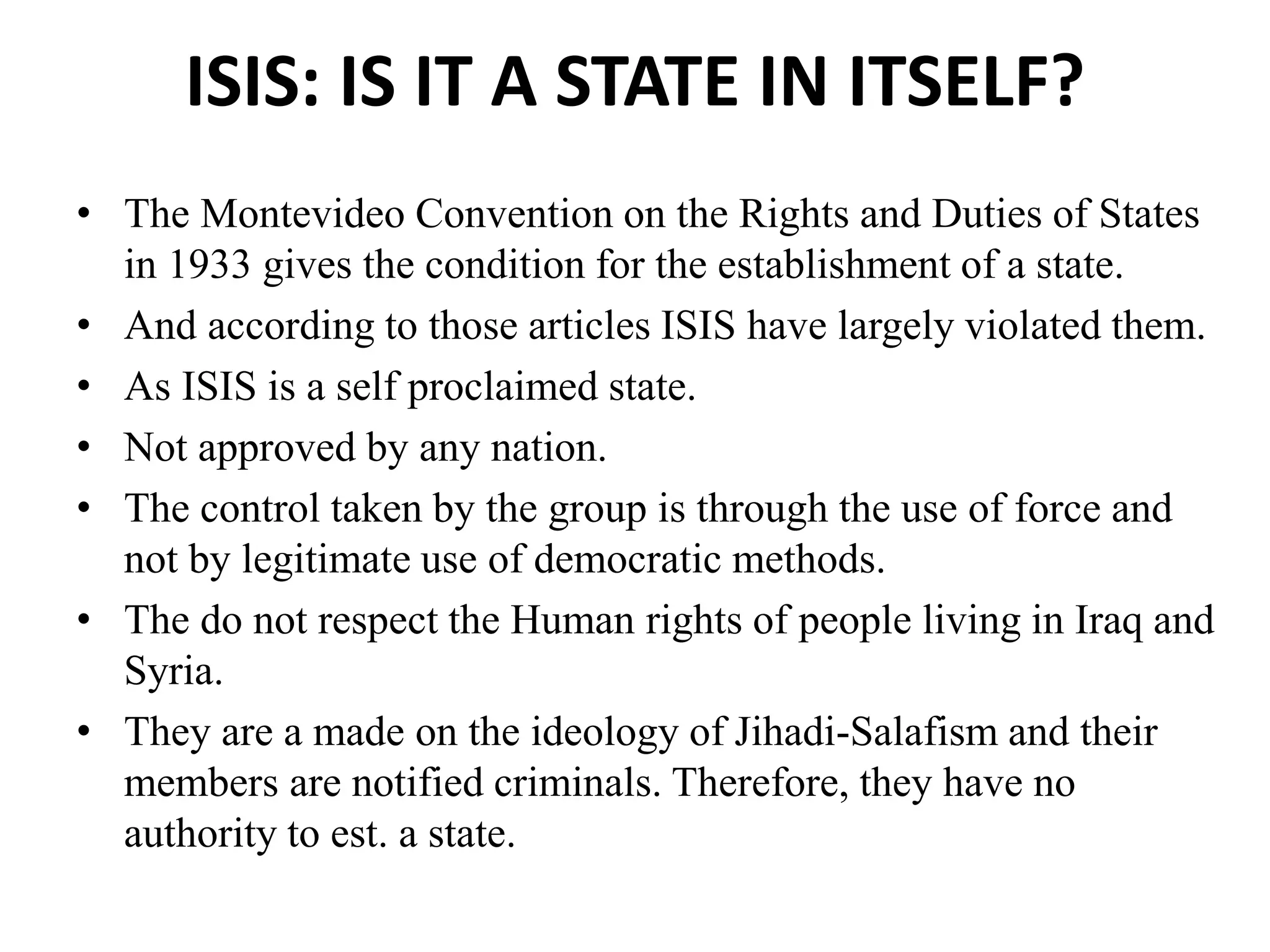 ISIS: IS IT A STATE IN ITSELF?
• The Montevideo Convention on the Rights and Duties of States
in 1933 gives the condition for the establishment of a state.
• And according to those articles ISIS have largely violated them.
• As ISIS is a self proclaimed state.
• Not approved by any nation.
• The control taken by the group is through the use of force and
not by legitimate use of democratic methods.
• The do not respect the Human rights of people living in Iraq and
Syria.
• They are a made on the ideology of Jihadi-Salafism and their
members are notified criminals. Therefore, they have no
authority to est. a state.
 