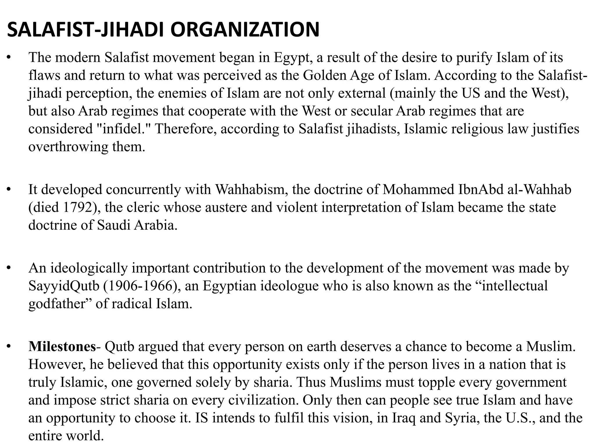 SALAFIST-JIHADI ORGANIZATION
• The modern Salafist movement began in Egypt, a result of the desire to purify Islam of its
flaws and return to what was perceived as the Golden Age of Islam. According to the Salafist-
jihadi perception, the enemies of Islam are not only external (mainly the US and the West),
but also Arab regimes that cooperate with the West or secular Arab regimes that are
considered "infidel." Therefore, according to Salafist jihadists, Islamic religious law justifies
overthrowing them.
• It developed concurrently with Wahhabism, the doctrine of Mohammed IbnAbd al-Wahhab
(died 1792), the cleric whose austere and violent interpretation of Islam became the state
doctrine of Saudi Arabia.
• An ideologically important contribution to the development of the movement was made by
SayyidQutb (1906-1966), an Egyptian ideologue who is also known as the “intellectual
godfather” of radical Islam.
• Milestones- Qutb argued that every person on earth deserves a chance to become a Muslim.
However, he believed that this opportunity exists only if the person lives in a nation that is
truly Islamic, one governed solely by sharia. Thus Muslims must topple every government
and impose strict sharia on every civilization. Only then can people see true Islam and have
an opportunity to choose it. IS intends to fulfil this vision, in Iraq and Syria, the U.S., and the
entire world.
 