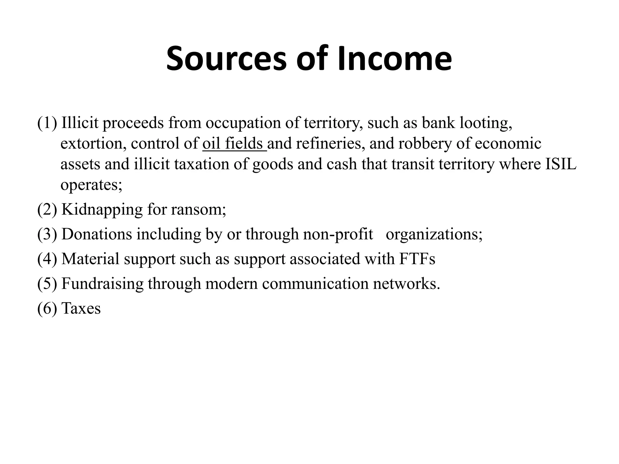 Sources of Income
(1) Illicit proceeds from occupation of territory, such as bank looting,
extortion, control of oil fields and refineries, and robbery of economic
assets and illicit taxation of goods and cash that transit territory where ISIL
operates;
(2) Kidnapping for ransom;
(3) Donations including by or through non-profit organizations;
(4) Material support such as support associated with FTFs
(5) Fundraising through modern communication networks.
(6) Taxes
 
