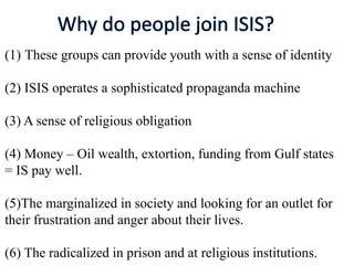 (1) These groups can provide youth with a sense of identity
(2) ISIS operates a sophisticated propaganda machine
(3) A sense of religious obligation
(4) Money – Oil wealth, extortion, funding from Gulf states
= IS pay well.
(5)The marginalized in society and looking for an outlet for
their frustration and anger about their lives.
(6) The radicalized in prison and at religious institutions.
 