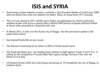 ISIS and SYRIA
• Syria being a Sunni majority country is ruled by a shia President Bashar al Assad since 2000
and even before him syria was ruled by his father Hafez al-Assad from 1971 onwards.
• The civil war started in 2011 and this gave Turkey an opportunity by which it allowed a
southern border with Syria so porous that it offered ISIS and the al-Qaeda-affiliated Jabhat
al-Nusra what amounted to a logistical safe zone
• In March 2013, it took over the Syrian city of Raqqa - the first provincial capital to fall
under rebel control.
• Iran backed Hezbollah are pro Assad
• The Russia is continuing its air strike on ISIS in North-eastern Syria
• The Saudi and Qatar govt. are funding Sunni militias to fight against Assad. Even U.S.A is
calling for the resignation of Assad rather than regime change, because it has seen the
failure of it in Iraq.
• US-backed Syrian rebels have also begun advancing on IS stronghold, the city of Raqqa, in
northern Syria.
 