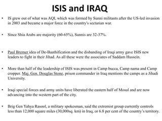 ISIS and IRAQ
• IS grew out of what was AQI, which was formed by Sunni militants after the US-led invasion
in 2003 and became a major force in the country's sectarian war.
• Since Shia Arabs are majority (60-65%), Sunnis are 32-37%.
• Paul Bremer idea of De-Baathification and the disbanding of Iraqi army gave ISIS new
leaders to fight in their Jihad. As all these were the associates of Saddam Hussein.
• More than half of the leadership of ISIS was present in Camp bucca, Camp nama and Camp
cropper. Maj. Gen. Douglas Stone, prison commander in Iraq mentions the camps as a Jihadi
University.
• Iraqi special forces and army units have liberated the eastern half of Mosul and are now
advancing into the western part of the city.
• Brig Gen Yahya Rasool, a military spokesman, said the extremist group currently controls
less than 12,000 square miles (30,000sq. km) in Iraq, or 6.8 per cent of the country’s territory.
 