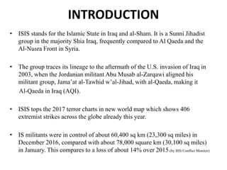 INTRODUCTION
• ISIS stands for the Islamic State in Iraq and al-Sham. It is a Sunni Jihadist
group in the majority Shia Iraq, frequently compared to Al Qaeda and the
Al-Nusra Front in Syria.
• The group traces its lineage to the aftermath of the U.S. invasion of Iraq in
2003, when the Jordanian militant Abu Musab al-Zarqawi aligned his
militant group, Jama’at al-Tawhid w’al-Jihad, with al-Qaeda, making it
Al-Qaeda in Iraq (AQI).
• ISIS tops the 2017 terror charts in new world map which shows 406
extremist strikes across the globe already this year.
• IS militants were in control of about 60,400 sq km (23,300 sq miles) in
December 2016, compared with about 78,000 square km (30,100 sq miles)
in January. This compares to a loss of about 14% over 2015.(by IHS Conflict Monitor)
 