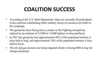 COALITION SUCCESS
• According to the U.S. State Department, there are currently 68 participants
in the coalition contributing either military forces or resources (or both) to
the campaign.
• The group has been facing heavy exodus as the Fighting strength has
reduced to an estimate of 12,000 to 15,000 fighters in Iraq and Syria.
• In 2017 the group has lost approximately 60% of the populated territory it
once held in Iraq, and approximately 30% of the populated territory it once
held in Syria.
• The oil and gas resource are being targeted which is forcing ISIS to beg for
foreign donations.
 