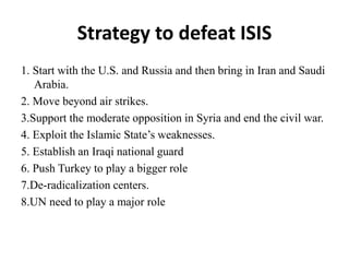 Strategy to defeat ISIS
1. Start with the U.S. and Russia and then bring in Iran and Saudi
Arabia.
2. Move beyond air strikes.
3.Support the moderate opposition in Syria and end the civil war.
4. Exploit the Islamic State’s weaknesses.
5. Establish an Iraqi national guard
6. Push Turkey to play a bigger role
7.De-radicalization centers.
8.UN need to play a major role
 