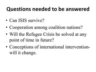 Questions needed to be answered
• Can ISIS survive?
• Cooperation among coalition nations?
• Will the Refugee Crisis be solved at any
point of time in future?
• Conceptions of international intervention-
will it change.
 