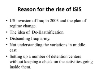 Reason for the rise of ISIS
• US invasion of Iraq in 2003 and the plan of
regime change.
• The idea of De-Baathification.
• Disbanding Iraqi army.
• Not understanding the variations in middle
east.
• Setting up a number of detention centers
without keeping a check on the activities going
inside them.
 