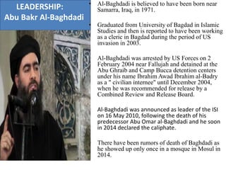 LEADERSHIP:
Abu Bakr Al-Baghdadi
• Al-Baghdadi is believed to have been born near
Samarra, Iraq, in 1971.
• Graduated from University of Bagdad in Islamic
Studies and then is reported to have been working
as a cleric in Bagdad during the period of US
invasion in 2003.
• Al-Baghdadi was arrested by US Forces on 2
February 2004 near Fallujah and detained at the
Abu Ghraib and Camp Bucca detention centers
under his name Ibrahim Awad Ibrahim al-Badry
as a " civilian internee" until December 2004,
when he was recommended for release by a
Combined Review and Release Board.
• Al-Baghdadi was announced as leader of the ISI
on 16 May 2010, following the death of his
predecessor Abu Omar al-Baghdadi and he soon
in 2014 declared the caliphate.
• There have been rumors of death of Baghdadi as
he showed up only once in a mosque in Mosul in
2014.
 
