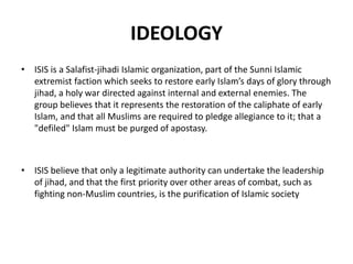 IDEOLOGY
• ISIS is a Salafist-jihadi Islamic organization, part of the Sunni Islamic
extremist faction which seeks to restore early Islam’s days of glory through
jihad, a holy war directed against internal and external enemies. The
group believes that it represents the restoration of the caliphate of early
Islam, and that all Muslims are required to pledge allegiance to it; that a
"defiled" Islam must be purged of apostasy.
• ISIS believe that only a legitimate authority can undertake the leadership
of jihad, and that the first priority over other areas of combat, such as
fighting non-Muslim countries, is the purification of Islamic society
 