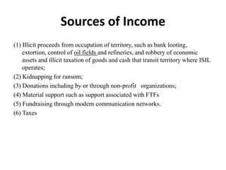 Sources of Income
(1) Illicit proceeds from occupation of territory, such as bank looting,
extortion, control of oil fields and refineries, and robbery of economic
assets and illicit taxation of goods and cash that transit territory where ISIL
operates;
(2) Kidnapping for ransom;
(3) Donations including by or through non-profit organizations;
(4) Material support such as support associated with FTFs
(5) Fundraising through modern communication networks.
(6) Taxes
 