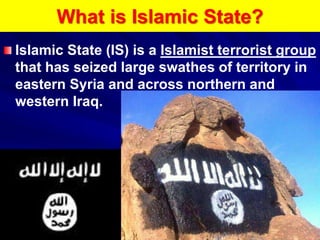 What is Islamic State?
Islamic State (IS) is a Islamist terrorist group
that has seized large swathes of territory in
eastern Syria and across northern and
western Iraq.
 