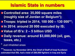 Islamic State in numbers
Controlled area: 35,000 square miles
(roughly size of Jordan or Belgium*);
Troops: tripled in 2014, 100 000 – 130 000**;
In 2014: around 20 000 executed by IS;
Value of IS’s: 2 – 5 billion USD
Daily revenue: around $3,000,000 (oil, gas,
taxes, etc.)
* Just inhabited areas
**However, by November 2014, the Chief of Staff of Iraqi Kurdistan
estimated that ISIL had a total of 200,000 fighters in Iraq and Syria
 