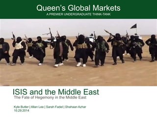 Queen’s Global Markets
A PREMIER UNDERGRADUATE THINK-TANK
ISIS and the Middle East
Kyle Butler | Allan Lee | Sarah Fadel | Shahaan Azhar
10.29.2014
The Fate of Hegemony in the Middle East
 