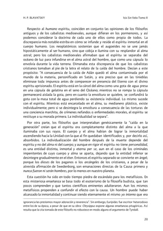 H. P. BLAVATSKY Isis Sin Velo Tomo II
20
Respecto al humano espíritu, coinciden en conjunto las opiniones de los filósofos
antiguos y de los cabalistas medioevales, aunque difieran en los pormenores, y así
podemos considerar la doctrina de cada uno de ellos como propia de todos. La
discrepancia más notable estriba en cómo se infunde y reside el espíritu inmortal en el
cuerpo humano. Los neoplatónicos sostenían que el augoeides no se une jamás
hipostáticamente al ser humano, sino que cobija e ilumina con su resplandor al alma
astral; pero los cabalistas medioevales afirmaban que el espíritu se separaba del
océano de luz para infundirse en el alma astral del hombre, que como una cápsula lo
envolvía durante la vida terrena. Dimanaba esta discrepancia de que los cabalistas
cristianos tomaban al pie de la letra el relato de la caída del hombre. Decían a este
propósito: “A consecuencia de la caída de Adán quedó el alma contaminada por el
mundo de la materia, personificado en Satán, y era preciso que en las tinieblas
eliminase toda impureza antes de comparecer en presencia del Eterno con el divino
espíritu aprisionado. El espíritu está en la cárcel del alma como una gota de agua presa
en una cápsula de gelatina en el seno del Océano; mientras no se rompa la cápsula
permanecerá aislada la gota, pero en cuanto la envoltura se quiebre, se confundirá la
gota con la masa total de agua perdiendo su existencia individual. Lo mismo sucede
con el espíritu. Mientras está encarcelado en el alma, su medianero plástico, existe
individualmente; pero si se desintegra la envoltura a consecuencia de las torturas de
una conciencia marchita, de crímenes nefandos o enfermedades morales, el espíritu se
restituye a su morada primera. La individualidad se separa”.
Por otra parte, los filósofos que interpretaban genésicamente la “caída en la
generación” creían que el espíritu era completamente distinto del alma a la que
iluminaba con sus rayos. El cuerpo y el alma habían de lograr la inmortalidad
ascendiendo hacia la Unidad con la que al fin quedaban identificados y, por decirlo así,
absorbidos. La individualización del hombre después de la muerte depende del
espíritu y no del alma ni del cuerpo; y aunque en rigor el espíritu no tiene personalidad,
es una entidad distinta, inmortal y eterna per se, aun en el caso de los criminales
impenitentes de cuyo cuerpo y alma se aparta, dejando que la entidad inferior se
desintegre gradualmente en el éter. Entonces el espíritu separado se convierte en ángel;
porque los dioses de los paganos o los arcángeles de los cristianos, a pesar de la
atrevida afirmación de Swedenborg, son emanaciones directas de la Causa primera y
nunca fueron ni serán hombres, por lo menos en nuestro planeta.
Esta cuestión ha sido en todo tiempo piedra de escándalo para los metafísicos. En
esta misteriosa enseñanza se basa todo el esoterismo de la filosofía budista, que tan
pocos comprenden y que tantos científicos eminentes adulteraron. Aun los mismos
metafísicos propenden a confundir el efecto con la causa. Un hombre puede haber
alcanzado la inmortalidad y continuar siendo eternamente el mismo yo interno que era
ignorancia les prestemos mayor adoración y reverencia”. Sin embargo, Eurípides fue escritor heterodoxo
entre los de su época, a pesar de que en su obra: Chrysippus expone algunas enseñanzas pitagóricas. Así
resulta que la cita tomada de este filósofo no robustece en modo alguno el argumento de Tyndall.
 