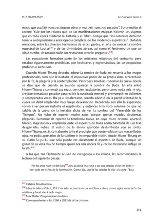 H. P. BLAVATSKY Isis Sin Velo Tomo II
251
modo que ocultéis vuestras buenas obras y mostréis vuestros pecados”. Sorprendido el
coronel Yule por los relatos que de las manifestaciones mágicas hicieron los viajeros
que en toda época visitaron la Tartaria y el Tíbet, dedujo que “los naturales debieron
tener a su disposición la enciclopedia completa de los modernos espiritistas”. Duhalde
menciona, entre las diversas hechicerías de estas gentes, el arte de evocar la sombra
espectral de Laotse637
y de las divinidades aéreas, así como el fenómeno de que un
lápiz escriba, sin tocarlo nadie, las respuestas a varias preguntas 638
.
Las evocaciones formaban parte de los misterios religiosos del santuario; pero
estaban rigurosamente prohibidas, por hechiceras y nigrománticas, las de propósitos
profanos o lucrativos.
Cuando Hiuen–Thsang deseaba adorar la sombra de Buda no recurría a los magos
profesionales, sino que le bastaba el invocativo poder de su propia alma acrecentado
por la fe, la plegaria y la contemplación. Pavorosas tinieblas rodeaban la cueva donde
se dice que de cuando en cuando aparece la sombra de Buda. En ella entró
Hiuen–Thsang y comenzó sus rezos con cien jaculatorias; pero como nada veía ni oía,
creyóse demasiado pecador para recibir la suspirada merced y prorrumpió en dolientes
y desesperadas voces. Iba ya a desalentarse, cuando advirtió en la pared oriental de la
cueva un débil resplandor muy luego desvanecido. Recobrada con ello la esperanza,
volvió a ver por un instante el resplandor, y entonces hizo voto solemne de que no
saldría de la cueva sin la inefable dicha de ver la sombra del “Venerable de los
Tiempos”. No hubo de esperar mucho rato, porque apenas rezadas doscientas
plegarias, iluminóse de repente la tenebrosa cueva, en cuyo muro oriental apareció
blanco, majestuoso y resplandeciente, el espectro de Buda como Montaña de Luz tras
desgarradas nubes. El rostro de la divina aparición deslumbraba con su brillo.
Hiuen–Thsang, extático y absorto ante el prodigio que contemplaban sus maravillados
ojos, no podía apartarlos de la sublime e incomparable visión. Añade Hiuen–Thsang en
su diario Si–yu–ki, que sólo puede ver claramente el espectro de Buda, aunque sin
gozar de su vista mucho tiempo, quien ora con sincera fe y recibe misterioso influjo de
lo alto639
.
A los que tan fácilmente acusan de irreligiosos a los chinos, les recomendamos la
lectura del siguiente pasaje:
Por los años Yuan–ye del Sung
640
, una piadosa matrona y sus dos criadas vivían en todo y
por todo en el País de la Iluminación. Cierto día, una de las criadas le dijo a la otra: “Esta
637
Célebre filósofo chino.
638
Libro de Marco Polo, I, 318. Este arte se practicaba ya en China y otros países siglos antes de la Era
cristiana, y fue el abecé de la magia.
639
Max Müller: Peregrinaciones budistas.
640
Correspondientes a los 1086 a 1093 de la Era cristiana.
 