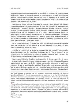 H. P. BLAVATSKY Isis Sin Velo Tomo II
28
Aunque los espiritistas no crean en ellos, es indudable la existencia de los espíritus de
la naturaleza, pues si en tiempo de los rosacruces hubo gnomos, sílfides, salamandras y
ondinas, también debe haberlos en nuestros días. El morador en el umbral, de
Bulwer–Lytton, es un concepto modernamente derivado del sulanuth de los hebreos y
egipcios a que alude el Libro de Jasher 71
.
Los cristianos llaman “diablos”, “engendros de Satanás” y otros nombres por el estilo
a los espíritus elementales que no son nada de esto, sino entidades de materia etérea,
irresponsables y ni buenas ni malas a no ser que reciban la influencia de otra entidad
superior. Extraño es que los devotos llamen diablos a los espíritus de la naturaleza,
cuando uno de los más ilustres Padres de la Iglesia, San Clemente de Alejandria,
neoplatónico y tal vez teurgo, afirma apoyado en fidedignas autoridades, que es un
absurdo llamar diablos a estos espíritus72
pues no pasan de ser ángeles inferiores o
“potestades que moran en los elementos, mueven los vientos y distribuyen las lluvias
como agentes de Dios a quien están sujetos”73
.
De la misma opinión era Orígenes, que había militado en la escuela neoplatónica
antes de convertirse al cristianismo, y Porfirio describió estos espíritus más
minuciosamente que ningún otro autor.
Cuando se estudie más a fondo la naturaleza de las entidades manifestadas
fenoménicamente, que los científicos identifican con la “fuerza psíquica” y los
espiritistas con los espíritus de los difuntos, entonces recurrirán unos y otros a los
filósofos antiguos para saber a qué atenerse en este punto.
La prensa espiritista ha relatado casos de aparición de formas espectrales de perros
y otros animales domésticos; pero aunque en nuestra opinión dichas apariciones no
sean otra cosa que jugarretas de los espíritus elementales, admitiendo el testimonio
espiritista de que se aparezcan los “espíritus” de animales, tendríamos, por ejemplo,
que un orangután desencarnado, una vez franqueada la puerta de comunicación entre
el mundo terrestre y el astral, podría producir sin dificultad fenómenos físicos análogos
ricos fue la baronesa un fenómeno, mas para los pobres fue un ángel bienhechor y la llamaron
“providencia del prójimo”. Durante muchos años estuvo en relación con los espíritus de la naturaleza o
elementales cósmicos, quienes siempre se mostraron complacientes con ella a causa de su pureza y
bondad. Otros miembros correspondientes de la sociedad Teosófica no fueron tan afortunados al
tropezar con estas frívolas entidades, como ocurrió en el caso de la Habana a que nos referimos en otro
pasaje.
71
Y cuando los egipcios se escondieron en sus casas y cerraron tras ellos las puertas para huir de la plaga
de cínifes, ordenó Dios al sulanuth que saliera del mar donde a la sazón se hallaba y fuese a Egipto… Y
tenia el sulanuth los brazos de diez codos de largo y se subió a las techumbres para descuajar las vigas y
metiendo por allí los brazos levantó pestillos y dió vuelta a las cerraduras, de modo que abiertas las
puertas entró la plaga de cínifes y puso en extrema desazón a los egipcios. – (Libro de Jasher, cap. LXXX,
19, 20).
72
Strom: VI, 17, 159.
73
Strom: VI, 3, 30.
 