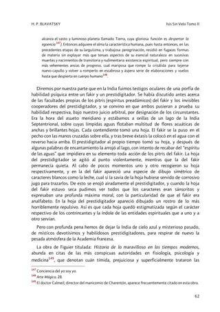 H. P. BLAVATSKY Isis Sin Velo Tomo II
62
alcanza el vasto y luminoso planeta llamado Tierra, cuya gloriosa función es despertar la
egoencia
147
). Entonces adquiere el alma la característica humana, pues hasta entonces, en las
precedentes etapas de su larguísima, y trabajosa peregrinación, residió en fugaces formas
de materia sin explayar más que tenues aspectos de su esencial naturaleza en sucesivas
muertes y nacimientos de transitoria y rudimentaria existencia espiritual, pero siempre con
más vehementes ansias de progreso, cual mariposa que rompe la crisálida para tejerse
nuevo capullo y volver a romperlo en escabrosa y áspera serie de elaboraciones y vuelos
hasta que despierta en cuerpo humano
148
.
Diremos por nuestra parte que en la India fuimos testigos oculares de una porfía de
habilidad psíquica entre un fakir y un prestidigitador. Se había discutido antes acerca
de las facultades propias de los pitris (espíritus preadámicos) del fakir y los invisibles
cooperadores del prestidigitador, y se convino en que ambos pusieran a prueba su
habilidad respectiva, bajo nuestro juicio arbitral, por designación de los circunstantes.
Era la hora del asueto meridiano y estábamos a orillas de un lago de la India
Septentrional, sobre cuyas límpidas aguas flotaban multitud de flores acuáticas de
anchas y brillantes hojas. Cada contendiente tomó una hoja. El fakir se la puso en el
pecho con las manos cruzadas sobre ella, y tras breve éxtasis la colocó en el agua con el
reverso hacia arriba. El prestidigitador al propio tiempo tomó su hoja, y después de
algunas palabras de encantamiento la arrojó al lago, con intento de recabar del “espíritu
de las aguas” que impidiera en su elemento toda acción de los pitris del fakir. La hoja
del prestidigitador se agitó al punto violentamente, mientras que la del fakir
permanecía quieta. Al cabo de pocos momentos uno y otro recogieron su hoja
respectivamente, y en la del fakir apareció una especie de dibujo simétrico de
caracteres blancos como la leche, cual si la savia de la hoja hubiese servido de corrosivo
jugo para trazarlos. De esto se enojó airadamente el prestidigitador, y cuando la hoja
del fakir estuvo seca pudimos ver todos que los caracteres eran sánscritos y
expresaban una profunda máxima moral, con la particularidad de que el fakir era
analfabeto. En la hoja del prestidigitador apareció dibujado un rostro de lo más
horriblemente repulsivo. Así es que cada hoja quedó estigmatizada según el carácter
respectivo de los contrincantes y la índole de las entidades espirituales que a uno y a
otro servían.
Pero con profunda pena hemos de dejar la India de cielo azul y misterioso pasado,
de místicos devotísimos y habilidosos prestidigitadores, para respirar de nuevo la
pesada atmósfera de la Academia francesa.
La obra de Figuier titulada: Historia de lo maravilloso en los tiempos modernos,
abunda en citas de las más conspicuas autoridades en fisiología, psicología y
medicina149
, que denotan cuán tímida, prejuiciosa y superficialmente trataron las
147
Conciencia del yo soy yo.
148
Arte Mágico, 28.
149
El doctor Calmeil, director del manicomio de Charentón, aparece frecuentemente citado en esta obra.
 