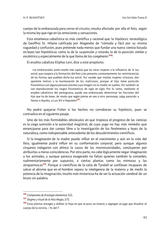 H. P. BLAVATSKY Isis Sin Velo Tomo II
82
cuerpo de la embarazada para cerrar el circuito, resulta afectado por ella el feto, según
la misma ley que rige en las emociones y sensaciones.
Esta enseñanza cabalística es más científica y racional que la hipótesis teratológica
de Geoffroi St. Hilaire calificada por Magendie de “cómoda y fácil por su misma
vaguedad y confusión, pues pretende nada menos que fundar una nueva ciencia basada
en leyes tan hipotéticas como la de la suspensión y retardo, la de la posición similar y
excéntrica y especialmente de la que llama de los congéneres”186
.
El erudito cabalista Eliphas Levi, dice a este propósito:
Las embarazadas están mucho más sujetas que las otras mujeres a la influencia de la luz
astral, que coopera a la formación del feto y les presenta constantemente las reminiscencias
de las formas que pueblan dicha luz astral. Así sucede que muchas mujeres virtuosas dan
aparente motivo a la murmuración de los maliciosos, porque el hijo tiene parecido
fisionómico con alguna persona extraña cuya imagen vio la madre en sueños. Así también se
van reproduciendo los rasgos fisionómicos de siglo en siglo. Por lo tanto, mediante el
empleo cabalístico del pentagrama, puede una embarazada determinar las facciones del
hijo que ha de tener, de modo que según piense en uno ú otro personaje, salga parecido a
Nereo o Aquiles, a Luis XV o Napoleón
187
.
No podrá quejarse Fisher si los hechos no corroboran su hipótesis, pues se
contradice en el siguiente pasaje.
Uno de los más formidables obstáculos en que tropieza el progreso de las ciencias
es la ciega sumisión a la autoridad magistral, de cuyo yugo no hay más remedio que
emanciparse para dar campo libre a la investigación de los fenómenos y leyes de la
naturaleza, como indispensable antecedente de los descubrimientos científicos.
Si la imaginación de la madre puede influir en el crecimiento y aún en la vida del
feto, igualmente podrá influir en su conformación corporal; pero aunque algunos
cirujanos indagaron con ahínco la causa de las monstruosidades, concluyeron por
atribuirlas a meras coincidencias. Por otra parte, no cabe lógicamente negar imaginación
a los animales, y aunque parezca exagerado no faltan quienes también la conceden,
rudimentariamente por supuesto, a ciertas plantas como las mimosas y las
atrapamoscas188
. Porque si científicos de la valía de Tyndall se confiesan incapaces de
salvar el abismo que en el hombre separa la inteligencia de la materia y de medir la
potencia de la imaginación, mucho más misteriosa ha de ser la actuación cerebral de un
bruto sin palabra.
186
Compendio de fisiología elemental, 521.
187
Dogma y ritual de la Alta Magia, 175.
188
Estas plantas encogen y doblan la hoja en que se posa un insecto y segregan un jugo que disuelve el
cuerpo de la víctima. – N. del T.
 