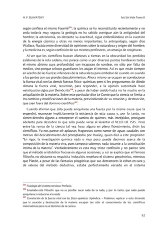 H. P. BLAVATSKY Isis Sin Velo Tomo II
92
según confiesa el mismo Fournié205
; la química se ha reconstituido recientemente y no
anda todavía muy segura; la geología no ha sabido averiguar aún la antigüedad del
hombre; la astronomía, no obstante su exactitud, sigue embrollándose en la cuestión
de la energía cósmica y otras no menos importantes; la antropología, según dice
Wallace, fluctúa entre diversidad de opiniones sobre la naturaleza y origen del hombre;
y la medicina es, según confesión de sus mismos profesores, un amasijo de conjeturas.
Al ver que los científicos buscan afanosos a tientas en la obscuridad los perdidos
eslabones de la rota cadena, nos parece como si por diversos puntos bordearan todos
el mismo abismo cuya profundidad son incapaces de sondear, no sólo por falta de
medios, sino porque celosos guardianes les atajan el intento. Así es que están siempre
en acecho de las fuerzas inferiores de la naturaleza para embobar de cuando en cuando
a las gentes con sus grandes descubrimientos. Ahora mismo se ocupan en correlacionar
la fuerza vital con las demás fuerzas físico–químicas; pero si les preguntamos de dónde
dimana la fuerza vital, recurrirán, para responder, a la opinión sustentada hace
veinticuatro siglos por Demócrito206
, a pesar de haber creído hasta no ha mucho en la
aniquilación de la materia. Sobre este particular dice Le Conte que la ciencia se limita a
los cambios y modificaciones de la materia, prescindiendo de su creación y destrucción,
que caen fuera del dominio científico207
.
Cuando afirman que sólo puede aniquilarse una fuerza por la misma causa que la
engendró, reconocen implícitamente la existencia de esta causa y, por lo tanto, no
tienen derecho alguno a entorpecer el camino de quienes, más intrépidos, prosiguen
adelante para descubrir lo que sólo puede verse al levantar el VELO DE ISIS. Pero
entre las ramas de la ciencia tal vez haya alguna en pleno florecimiento, dirán los
científicos. Ya nos parece oír aplausos fragorosos como rumor de aguas caudales con
motivo del descubrimiento del protoplasma por Huxley, quien dice a este propósito:
“En rigor, la investigación química nada o muy poco puede decirnos acerca de la
composición de la materia viva, pues tampoco sabemos nada tocante a la constitución
íntima de la materia”. Verdaderamente es esta muy triste confesión y no parece sino
que el método aristotélico fracase en algunas ocasiones, y así se explica que el famoso
filósofo, no obstante su exquisita inducción, enseñara el sistema geocéntrico, mientras
que Platón, a pesar de las fantasías pitagóricas que sus detractores le echan en cara y
de valerse del método deductivo, estaba perfectamente versado en el sistema
205
Fisiología del sistema nervioso. Prefacio.
206
Enseñaba este filósofo que no es posible sacar nada de la nada, y por lo tanto, que nada puede
aniquilarse o reducirse a la nada.
207
Correlación de la fuerza vital con las físico–químicas. Apéndice. – Podemos replicar a esto diciendo
que la creación y destrucción de la materia escapan tan sólo al conocimiento de los científicos
materialistas pero no al dominio de la ciencia.
 