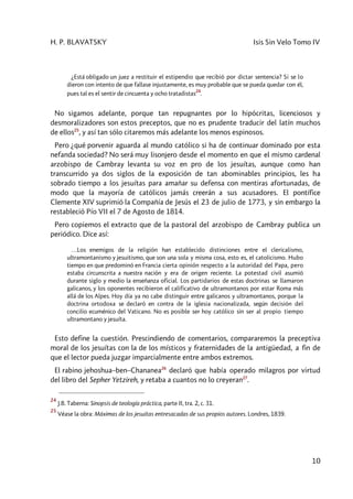 H. P. BLAVATSKY Isis Sin Velo Tomo IV
10
¿Está obligado un juez a restituir el estipendio que recibió por dictar sentencia? Si se lo
dieron con intento de que fallase injustamente, es muy probable que se pueda quedar con él,
pues tal es el sentir de cincuenta y ocho tratadistas
24
.
No sigamos adelante, porque tan repugnantes por lo hipócritas, licenciosos y
desmoralizadores son estos preceptos, que no es prudente traducir del latín muchos
de ellos25
, y así tan sólo citaremos más adelante los menos espinosos.
Pero ¿qué porvenir aguarda al mundo católico si ha de continuar dominado por esta
nefanda sociedad? No será muy lisonjero desde el momento en que el mismo cardenal
arzobispo de Cambray levanta su voz en pro de los jesuítas, aunque como han
transcurrido ya dos siglos de la exposición de tan abominables principios, les ha
sobrado tiempo a los jesuítas para amañar su defensa con mentiras afortunadas, de
modo que la mayoría de católicos jamás creerán a sus acusadores. El pontífice
Clemente XIV suprimió la Compañía de Jesús el 23 de julio de 1773, y sin embargo la
restableció Pío VII el 7 de Agosto de 1814.
Pero copiemos el extracto que de la pastoral del arzobispo de Cambray publica un
periódico. Dice así:
…Los enemigos de la religión han establecido distinciones entre el clericalismo,
ultramontanismo y jesuitismo, que son una sola y misma cosa, esto es, el catolicismo. Hubo
tiempo en que predominó en Francia cierta opinión respecto a la autoridad del Papa, pero
estaba circunscrita a nuestra nación y era de origen reciente. La potestad civil asumió
durante siglo y medio la enseñanza oficial. Los partidarios de estas doctrinas se llamaron
galicanos, y los oponentes recibieron el calificativo de ultramontanos por estar Roma más
allá de los Alpes. Hoy día ya no cabe distinguir entre galicanos y ultramontanos, porque la
doctrina ortodoxa se declaró en contra de la iglesia nacionalizada, según decisión del
concilio ecuménico del Vaticano. No es posible ser hoy católico sin ser al propio tiempo
ultramontano y jesuíta.
Esto define la cuestión. Prescindiendo de comentarios, compararemos la preceptiva
moral de los jesuítas con la de los místicos y fraternidades de la antigüedad, a fin de
que el lector pueda juzgar imparcialmente entre ambos extremos.
El rabino jehoshua–ben–Chananea26
declaró que había operado milagros por virtud
del libro del Sepher Yetzireh, y retaba a cuantos no lo creyeran27
.
24
J.B. Taberna: Sinopsis de teología práctica, parte II, tra. 2, c. 31.
25
Véase la obra: Máximas de los jesuitas entresacadas de sus propios autores. Londres, 1839.
 