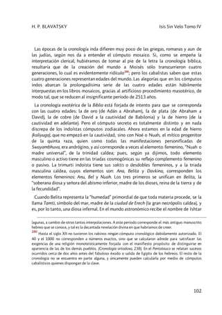 H. P. BLAVATSKY Isis Sin Velo Tomo IV
102
Las épocas de la cronología inda difieren muy poco de las griegas, romanas y aun de
las judías, según nos da a entender el cómputo mosaico. Si, como se empeña la
interpretación clerical, hubiéramos de tomar al pie de la letra la cronología bíblica,
resultaría que de la creación del mundo a Moisés sólo transcurrieron cuatro
generaciones, lo cual es evidentemente ridículo280
; pero los cabalistas saben que estas
cuatro generaciones representan edades del mundo. Las alegorías que en los cómputos
indos abarcan la prolongadísima serie de las cuatro edades están hábilmente
interpuestas en los libros mosaicos, gracias al artificioso procedimiento masotérico, de
modo tal, que se reducen al insignificante período de 2513 años.
La cronología exotérica de la Biblia está forjada de intento para que se corresponda
con las cuatro edades: la de oro (de Adán a Abraham), la de plata (de Abraham a
David), la de cobre (de David a la cautividad de Babilonia) y la de hierro (de la
cautividad en adelante). Pero el cómputo secreto es totalmente distinto y en nada
discrepa de los indoístas cómputos zodiacales. Ahora estamos en la edad de hierro
(kaliyuga), que no empezó en la cautividad, sino con Noé o Nuah, el mítico progenitor
de la quinta raza, quien como todas las manifestaciones personificadas de
Swayambhuva, era andrógino, y así corresponde a veces al elemento femenino, “Nuah o
madre universal”, de la trinidad caldea; pues, según ya dijimos, todo elemento
masculino o activo tiene en las triadas cosmogónicas su reflejo complemento femenino
o pasivo. La trimurti indoísta tiene sus saktis o desdobles femeninos, y a la triada
masculina caldea, cuyos elementos son: Ana, Belita y Davkina, corresponden los
elementos femeninos: Anu, Bel y Nuah. Los tres primeros se unifican en Belita, la
“soberana diosa y señora del abismo inferior, madre de los dioses, reina de la tierra y de
la fecundidad”.
Cuando Belita representa la “humedad” primordial de que toda materia procede, se la
llama Tamti, símbolo del mar, madre de la ciudad de Erech (la gran necrópolis caldea), y
es, por lo tanto, una diosa infernal. En el mundo astronómico recibe el nombre de Ishtar
lagunas, a cambio de otras tantas interpolaciones. A este período corresponde el más antiguo manuscrito
hebreo que se conoce, y tal es la decantada revelación divina en que habríamos de creer.
280
Hasta el siglo XII no tuvieron los rabinos ningún cómputo cronológico debidamente autorizado. El
40 y el 1000 no corresponden a números exactos, sino que se calcularon adrede para satisfacer las
exigencias de una religión monoteisticamente forjada con el manifiesto propósito de distinguirse en
apariencia de las de los demás pueblos. (Cronología ortodoxa, 238). En el Pentateuco se relatan sucesos
ocurridos cerca de dos años antes del fabuloso éxodo o salida de Egipto de los hebreos. El resto de la
cronología no se encuentra en parte alguna, y únicamente pueden calcularla por medio de cómputos
cabalísticos quienes dispongan de la clave.
 