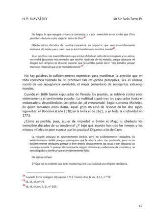 H. P. BLAVATSKY Isis Sin Velo Tomo IV
12
No hagáis lo que repugne a vuestra conciencia, y si por invencible error creéis que Dios
prohíbe tributarle culto, dejad el culto de Dios
28
.
Obedeced los dictados de vuestra conciencia, sin importar que sean invenciblemente
erróneos, de modo que si creéis que os está mandada una mentira, mentid
29
.
Si un católico cree invenciblemente que está prohibido el culto de las imágenes y las adora,
no tendrá Jesucristo más remedio que decirle: Apártate de mí, maldito, porque adoraste mi
imagen. Así tampoco es absurdo suponer que Jesucristo pueda decir: Ven, bendito, porque
mentiste, creído de que yo te mandaba mentir
30
.
No hay palabras lo suficientemente expresivas para manifestar la aversión que en
toda conciencia honrada ha de promover tan estupenda preceptiva. Sea el silencio,
nacido de una repugnancia invencible, el mejor comentario de semejantes extravíos
morales.
Cuando en 1606 fueron expulsados de Venecia los jesuítas, se sublevó contra ellos
violentamente el sentimiento popular. La multitud siguió tras los expulsados hasta el
embarcadero, despidiéndoles con gritos de: ¡id enhoramala! Según comenta Michelet,
de quien tomamos estos datos, aquel grito no cesó de resonar en los dos siglos
siguientes: en Bohemia el año 1618; en la India el de 1623, y en toda la cristiandad en
1773.
¿Cómo es posible, pues, acusar de impiedad a Simón el Mago si obedecía los
invencibles dictados de su conciencia? ¿Y bajo qué aspecto han sido los herejes y los
mismos infieles de peor especie que los jesuítas? Oigamos a los de Caen:
La religión cristiana es evidentemente creíble, pero no evidentemente verdadera. Es
evidentemente creíble porque quienquiera que la abraza obra con prudencia; pero no es
evidentemente verdadera porque o bien enseña obscuramente las cosas o son obscuras las
cosas que enseña. Y quienes afirman que la religión cristiana es evidentemente verdadera, se
ven obligados a confesar que es evidentemente falsa.
De esto se infiere:
1.º Que no es evidente que en el mundo haya en la actualidad una religión verdadera.
28
Casnedi: Crisis teológica. Ulyssipone, 1711. Tomo I, disp. 6, sec. 2, § 1, n.º 59.
29
Id., íd., íd., n.º 78.
30
Id., íd., íd., sec. 5, § I, n.º 165.
 