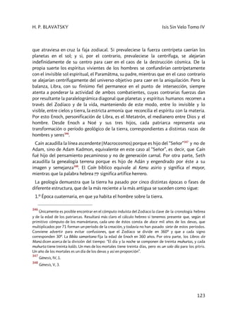 H. P. BLAVATSKY Isis Sin Velo Tomo IV
123
que atraviesa en cruz la faja zodiacal. Si prevaleciese la fuerza centrípeta caerían los
planetas en el sol; y si, por el contrario, prevaleciese la centrífuga, se alejarían
indefinidamente de su centro para caer en el caos de la destrucción cósmica. De la
propia suerte los espíritus vivientes de los hombres se confundirían centrípetamente
con el invisible sol espiritual, el Paramâtma, su padre, mientras que en el caso contrario
se alejarían centrífugamente del universo objetivo para caer en la aniquilación. Pero la
balanza, Libra, con su finísimo fiel permanece en el punto de intersección, siempre
atenta a ponderar la actividad de ambos combatientes, cuyas contrarias fuerzas dan
por resultante la paralelográmica diagonal que planetas y espíritus humanos recorren a
través del Zodíaco y de la vida, manteniendo de este modo, entre lo invisible y lo
visible, entre cielos y tierra, la estricta armonía que reconcilia el espíritu con la materia.
Por esto Enoch, personificación de Libra, es el Metatrón, el medianero entre Dios y el
hombre. Desde Enoch a Noé y sus tres hijos, cada patriarca representa una
transformación o período geológico de la tierra, correspondientes a distintas razas de
hombres y seres346
.
Caín acaudilla la línea ascendente (Macrocosmos) porque es hijo del “Señor”347
y no de
Adam, sino de Adam Kadmon, equivalente en este caso al “Señor”, es decir, que Caín
fué hijo del pensamiento pecaminoso y no de generación carnal. Por otra parte, Seth
acaudilla la genealogía terrena porque es hijo de Adán y engendrado por éste a su
imagen y semejanza348
. El Caín bíblico equivale al Kenu asirio y significa el mayor,
mientras que la palabra hebrea Nyq significa artífice herrero.
La geología demuestra que la tierra ha pasado por cinco distintas épocas o fases de
diferente estructura, que de la más reciente a la más antigua se suceden como sigue:
1.º Época cuaternaria, en que ya habita el hombre sobre la tierra.
346
Únicamente es posible encontrar en el cómputo induísta del Zodiaco la clave de la cronología hebrea
y de la edad de los patriarcas. Resultará más claro el cálculo hebreo si tenemos presente que, según el
primitivo cómputo de los manvántaras, cada uno de éstos consta de doce mil años de los devas, que
multiplicados por 71 forman un período de la creación, y todavía no han pasado siete de estos períodos.
Conviene advertir para evitar confusiones, que el Zodíaco se divide en 360º y que a cada signo
corresponden 30º. La Biblia samaritana fija la edad de Enoch en 360 años. Por otra parte, los Libros de
Manú dicen acerca de la división del tiempo: “El día y la noche se componen de treinta muhurtas, y cada
muhurta tiene treinta kalâs. Un mes de los mortales tiene treinta días, pero es un solo día para los pitris.
Un año de los mortales es un día de los devas y así en proporción”.
347
Génesis, IV, 1.
348
Génesis, V, 3.
 