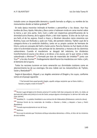 H. P. BLAVATSKY Isis Sin Velo Tomo IV
149
tratado como un despreciable demonio y quedó borrada su efigie y su nombre de los
monumentos donde se habían grabado438
.
En toda época mostróse inclinado el hombre a personificar a los dioses. Aun hay
tumbas de Zeus, Apolo, Hércules y Baco como si hubiesen vivido en carne mortal sobre
la tierra; y por otra parte, Sem, Cam y Jafet son respectivas personificaciones de la
divinidad asiría Shamas, de la egipcia Kham y del titán Iapetos. El dios de los kyh–sos
era Seth; el de los argivos, Enoch o Inaco; y Abraham descubre cierta sinonimia con
Brahma, Isaac con Ikshwaka y Judá con Yadu, del panteón indoísta. Tiphón cayó de la
categoría divina a la condición diabólica, tanto en su propio carácter de hermano de
Osiris, como en concepto del Seth o Satán asirio. Para los fenicios no fué Apolo el dios
solar ni la divinidad oracular, sino príncipe de los demonios y monarca de los dominios
subterráneos. Cuando el mazdeísmo se desgajó del indoísmo, los disidentes
transformaron en asuras a los devas y en devas a los asuras, por lo que vemos a Indra
subordinado a Ahriman439
y formado por éste de materiales de tinieblas440
junto con
Siva441
y los dos Asvines442
. Análogamente identificaron los mazdeístas con Indra a Jahi,
el demonio de la lujuria.
Todas las naciones tuvieron en tanta veneración sus divinidades tutelares como en
aborrecimiento las de sus enemigos. De esta índole son las metamorfosis de Tiphón,
Satán y Beelzebub443
.
Según el Apocalipsis, Miguel y sus ángeles vencieron al Dragón y los suyos, conforme
vemos en el pasaje siguiente:
Y fué lanzado fuera aquel grande dragón, aquella antigua serpiente que se llama diablo y
Satanás y engaña a todo el mundo
444
.
438
Bunsen: Lugar de Egipto en la historia universal. El nombre Seth–han compuesto de Seth, y la sílaba an
derivada del caldeo ana (cielo) es la raíz de Satán, aunque algunos etimologistas lo derivan del verbo New
(sían, oponer).
439
Vendidad, X. – La palabra Vendidad es una contracción de Vidævadata (Ordenanzas contra los devas).
440
Ahriman formó de los materiales de tinieblas a Akuman y Ander, y después a Sauru y Nakit
(Bundahest).
441
Tomado equivocadamente en vez de Surya.
442
Mellizos.
443
No es por lo extraño que Tertuliano atribuya naturaleza demoníaca a Mitra, el dios de los misterios
de este nombre.
 