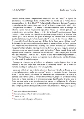 H. P. BLAVATSKY Isis Sin Velo Tomo IV
181
denodadamente para no caer prisioneros. Pero al oír esto, los santos572
le dijeron con
encolerizada voz al Príncipe de las tinieblas: “Abre las puertas de tu reino para que
entre por ellas el Rey de la Gloria”573
. Y el profeta David exclamó diciendo: “¿Acaso no
profeticé yo verdad cuando estaba en la tierra?” Y el santo profeta Isaías habló y dijo:
“¿No profeticé yo verdad?” Los santos se levantan entonces contra el Príncipe del
infierno, quien replica fingiéndose ignorante: “nunca se habían portado tan
insolentemente los muertos. ¿Quién es el Rey de la Gloria?”. A esto responde David
que conoce bien su voz y comprende sus palabras porque le habla al espíritu; pero
viendo que a pesar de todo no quiere el Príncipe del infierno abrir las broncíneas
puertas de la iniquidad, le replica airadamente: “Y ahora, ¡oh tú, inmundo y hediondo
Príncipe del infierno!, abre las puertas… El Rey de la Gloria viene… Déjale entrar”.
Todavía estaban en esta querella cuando apareció el poderoso Señor en forma humana,
cuya presencia atemorizó a la impía muerte y a sus crueles ministros, que temblorosos
halagan a Cristo y le hablan interrogativamente, de modo que cada pregunta entraña el
mismo concepto que los artículos del credo. Así le dicen: “¿Quién eres tú, de tal poder
y grandeza que rompes las cadenas del pecado original?…¿Eres tú aquel Jesús de quien
hace poco nos decía Satán que por la muerte en cruz mereciste recibir poder sobre la
muerte?” Pero el Rey de la Gloria no responde: huella a la muerte, prende al Príncipe
del infierno y le despoja de su poder.
Entonces se promueve en el infierno un alboroto, magistralmente descrito por
Homero y Hesiodo, según nos demuestra su intérprete Preller574
en el relato de
Hércules invicto y de las fiestas de Tiro, Tarsis y Sardia.
Luego de iniciado en los misterios eleusinos desciende Hércules al Hades, y a su
presencia huyen aterrorizados los muertos575
y todo es confusión, horror y lamentos.
Al ver la batalla perdida, el Príncipe del infierno encoge prudentemente el rabo y se
pone del lado del más fuerte. El pobre Satán contra quien, según los apóstoles Pedro y
Judas, no se había atrevido ni el mismísimo arcángel San Miguel a levantar ante el
Señor una sola queja, se ve ignominiosamente tratado por el Príncipe del infierno, a
quien el rey de la Gloria le dice: “¡Oh Beelzebub, príncipe del infierno! Desde ahora y
para siempre quedará Satán sujeto a tu dominio en vez de estarlo Adán y su linaje, que
572
Raro es que haya santos en el infierno.
573
Esto demuestra que el Rey de la Gloria necesitaba heraldos.
574
“Preller”: II, 154.
575
Esto mismo repite el Evangelio de Nicodemo.
 